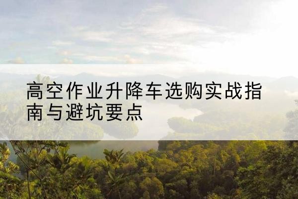岳阳楼升降车怎么选-高空作业升降车选购实战指南与避坑要点