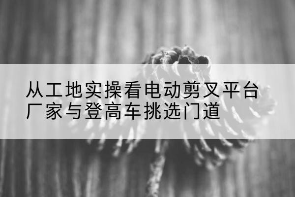 岳阳楼电动剪叉升降平台厂家-从工地实操看电动剪叉平台厂家与登高车挑选门道