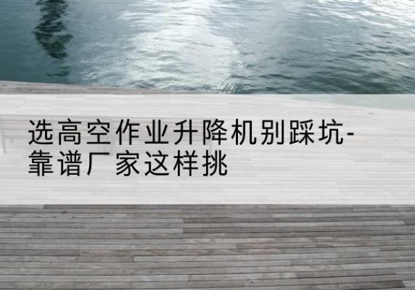岳阳楼剪叉式升降机厂家-选高空作业升降机别踩坑-靠谱厂家这样挑