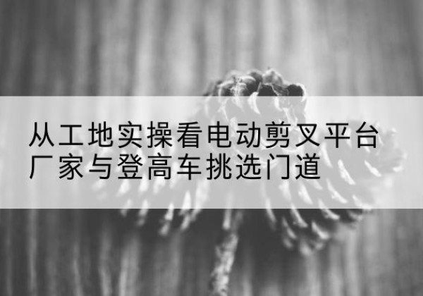 岳阳楼电动剪叉升降平台厂家-从工地实操看电动剪叉平台厂家与登高车挑选门道
